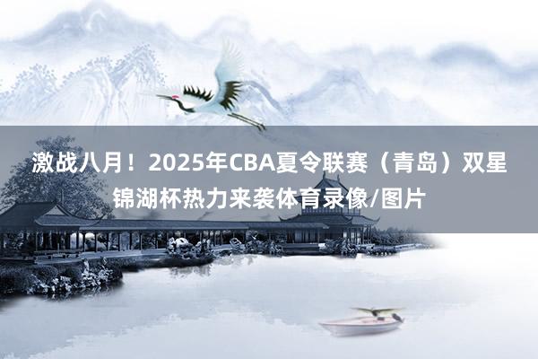 激战八月！2025年CBA夏令联赛（青岛）双星锦湖杯热力来袭体育录像/图片