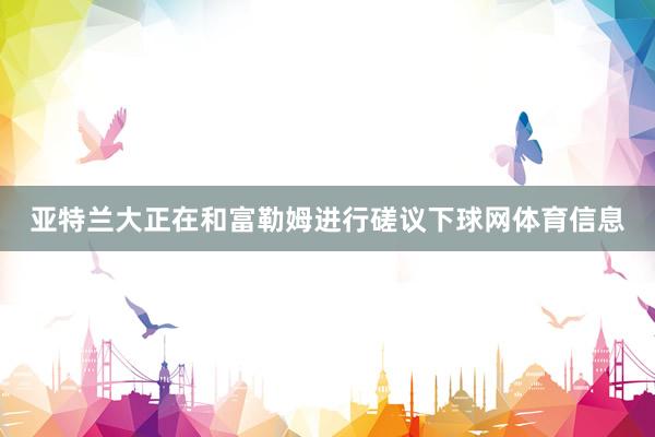 亚特兰大正在和富勒姆进行磋议下球网体育信息