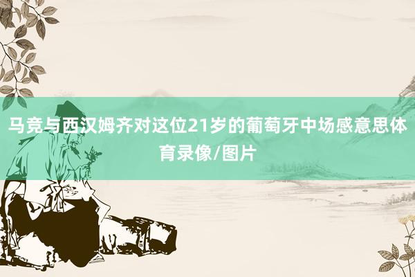 马竞与西汉姆齐对这位21岁的葡萄牙中场感意思体育录像/图片