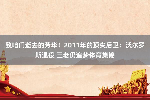 致咱们逝去的芳华！2011年的顶尖后卫：沃尔罗斯退役 三老仍追梦体育集锦