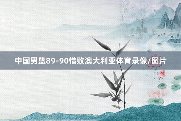 中国男篮89-90惜败澳大利亚体育录像/图片