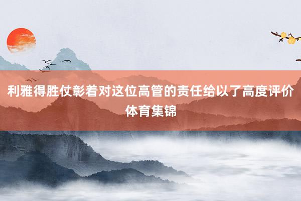 利雅得胜仗彰着对这位高管的责任给以了高度评价体育集锦