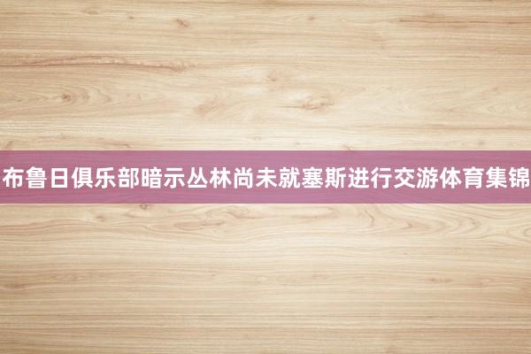 布鲁日俱乐部暗示丛林尚未就塞斯进行交游体育集锦