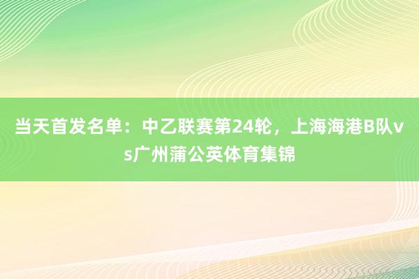 当天首发名单：中乙联赛第24轮，上海海港B队vs广州蒲公英体育集锦