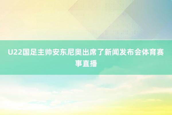 U22国足主帅安东尼奥出席了新闻发布会体育赛事直播