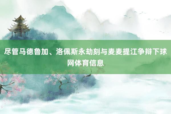 尽管马德鲁加、洛佩斯永劫刻与麦麦提江争辩下球网体育信息