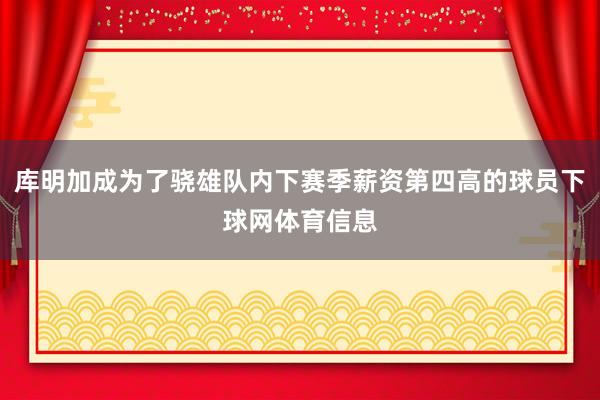 库明加成为了骁雄队内下赛季薪资第四高的球员下球网体育信息
