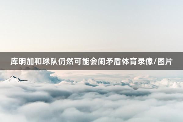 库明加和球队仍然可能会闹矛盾体育录像/图片