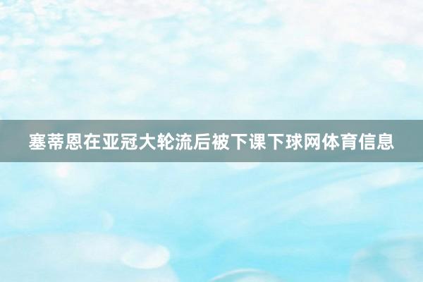 塞蒂恩在亚冠大轮流后被下课下球网体育信息