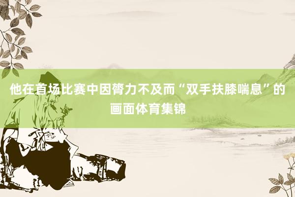 他在首场比赛中因膂力不及而“双手扶膝喘息”的画面体育集锦