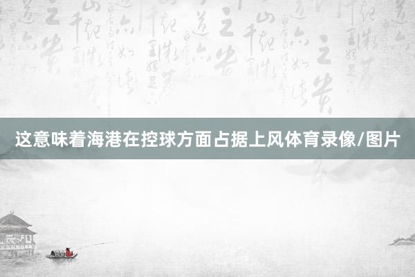 这意味着海港在控球方面占据上风体育录像/图片