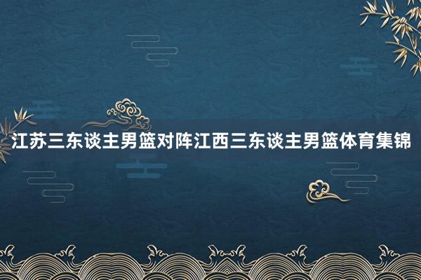 江苏三东谈主男篮对阵江西三东谈主男篮体育集锦