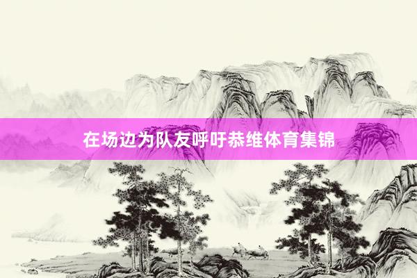 在场边为队友呼吁恭维体育集锦
