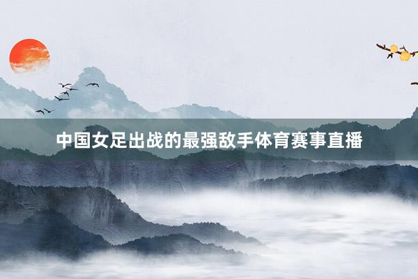 中国女足出战的最强敌手体育赛事直播