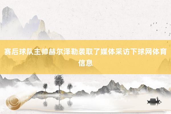 赛后球队主帅赫尔泽勒袭取了媒体采访下球网体育信息