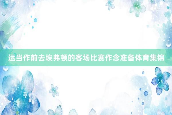 运当作前去埃弗顿的客场比赛作念准备体育集锦