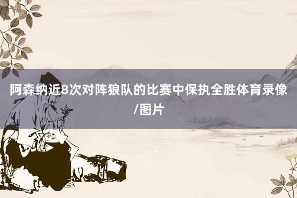 阿森纳近8次对阵狼队的比赛中保执全胜体育录像/图片