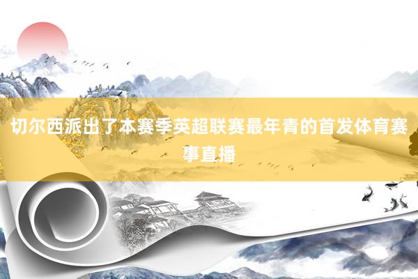 切尔西派出了本赛季英超联赛最年青的首发体育赛事直播