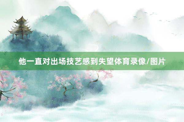 他一直对出场技艺感到失望体育录像/图片