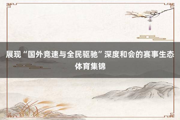 展现“国外竞速与全民驱驰”深度和会的赛事生态体育集锦