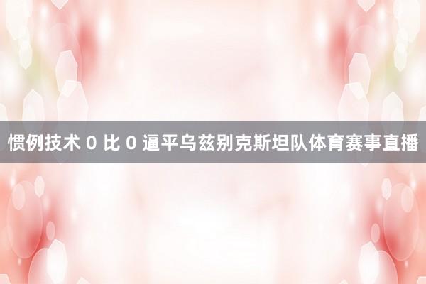 惯例技术 0 比 0 逼平乌兹别克斯坦队体育赛事直播
