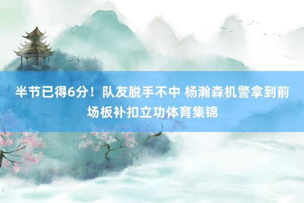 半节已得6分！队友脱手不中 杨瀚森机警拿到前场板补扣立功体育集锦