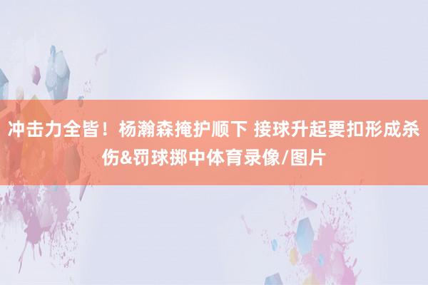 冲击力全皆！杨瀚森掩护顺下 接球升起要扣形成杀伤&罚球掷中体育录像/图片