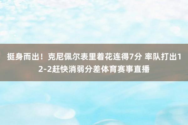 挺身而出！克尼佩尔表里着花连得7分 率队打出12-2赶快消弱分差体育赛事直播