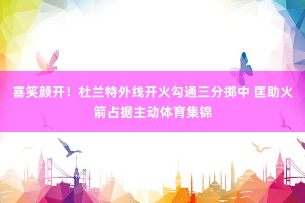 喜笑颜开！杜兰特外线开火勾通三分掷中 匡助火箭占据主动体育集锦