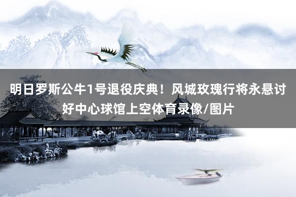 明日罗斯公牛1号退役庆典！风城玫瑰行将永悬讨好中心球馆上空体育录像/图片