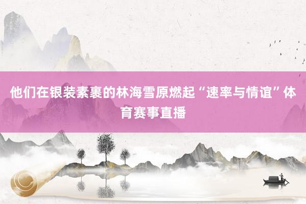 他们在银装素裹的林海雪原燃起“速率与情谊”体育赛事直播