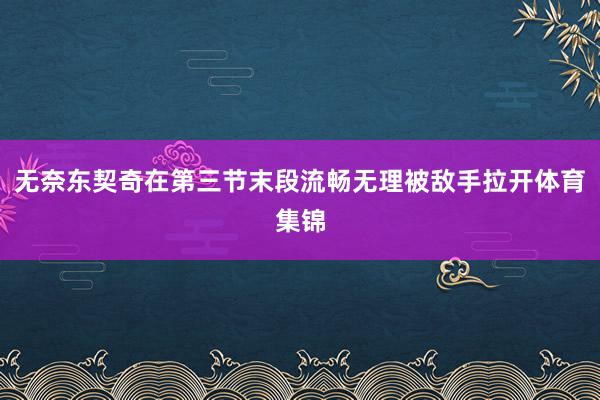 无奈东契奇在第三节末段流畅无理被敌手拉开体育集锦