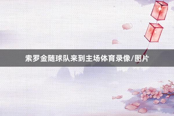 索罗金随球队来到主场体育录像/图片