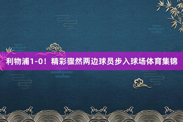 利物浦1-0！精彩骤然两边球员步入球场体育集锦