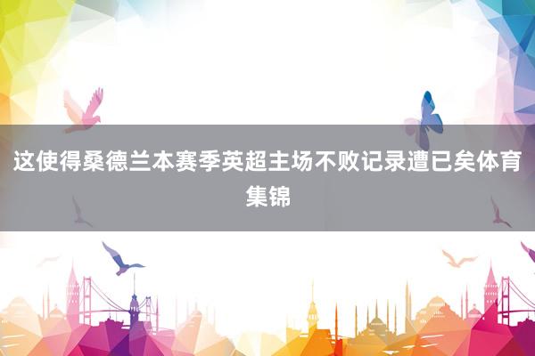 这使得桑德兰本赛季英超主场不败记录遭已矣体育集锦