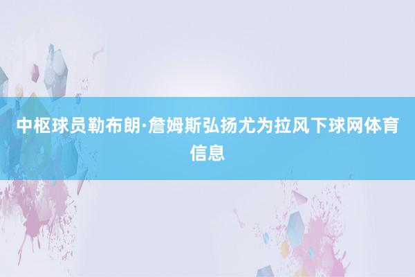 中枢球员勒布朗·詹姆斯弘扬尤为拉风下球网体育信息