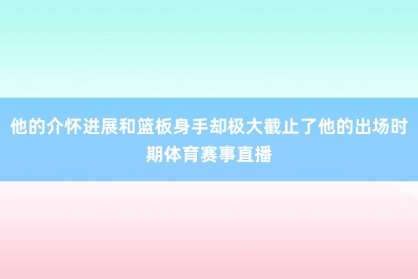 他的介怀进展和篮板身手却极大截止了他的出场时期体育赛事直播