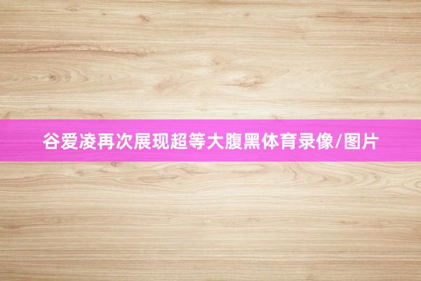 谷爱凌再次展现超等大腹黑体育录像/图片