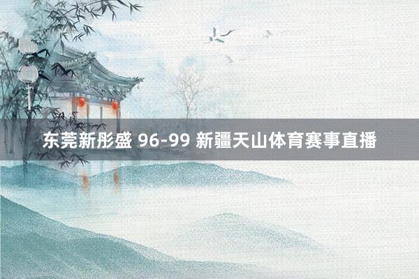 东莞新彤盛 96-99 新疆天山体育赛事直播