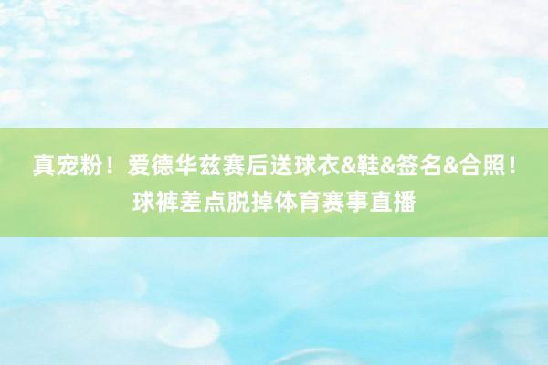 真宠粉！爱德华兹赛后送球衣&鞋&签名&合照！球裤差点脱掉体育赛事直播