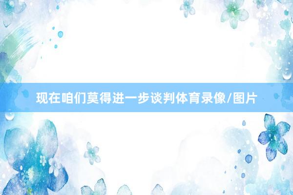 现在咱们莫得进一步谈判体育录像/图片