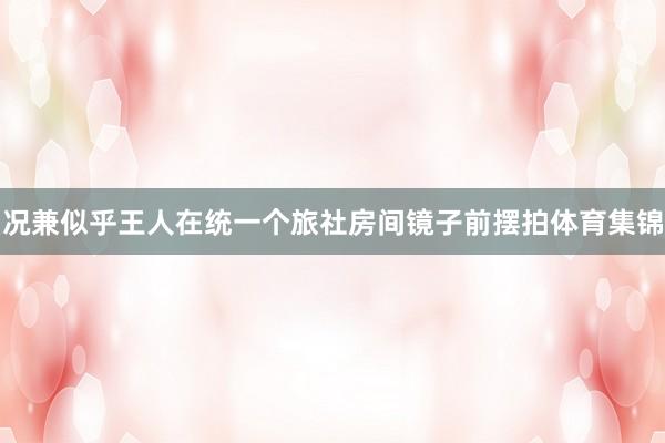 况兼似乎王人在统一个旅社房间镜子前摆拍体育集锦