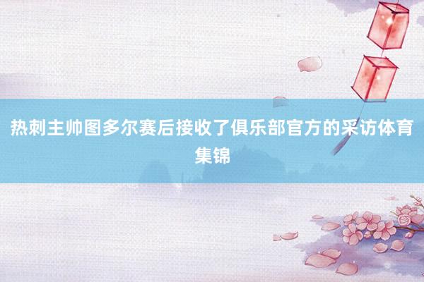 热刺主帅图多尔赛后接收了俱乐部官方的采访体育集锦