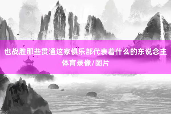 也战胜那些贯通这家俱乐部代表着什么的东说念主体育录像/图片