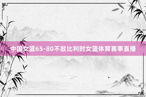 中国女篮65-80不敌比利时女篮体育赛事直播