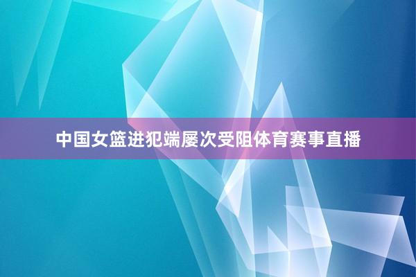 中国女篮进犯端屡次受阻体育赛事直播