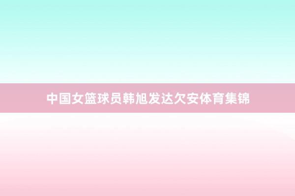 中国女篮球员韩旭发达欠安体育集锦