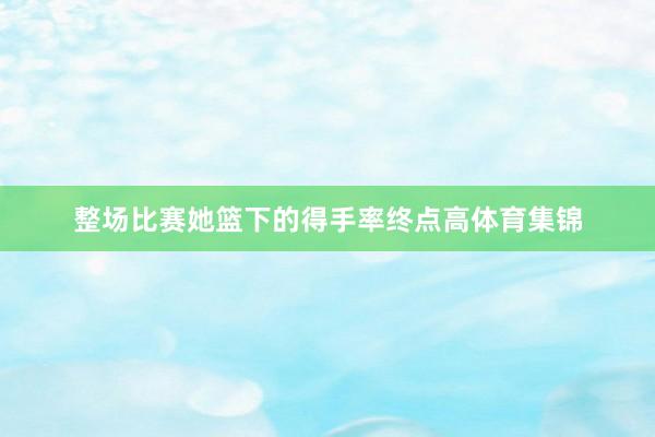 整场比赛她篮下的得手率终点高体育集锦