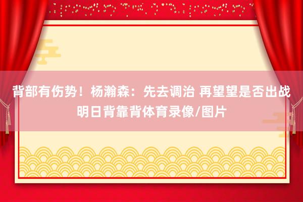 背部有伤势！杨瀚森：先去调治 再望望是否出战明日背靠背体育录像/图片