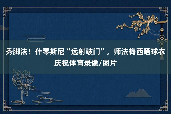 秀脚法！什琴斯尼“远射破门”，师法梅西晒球衣庆祝体育录像/图片